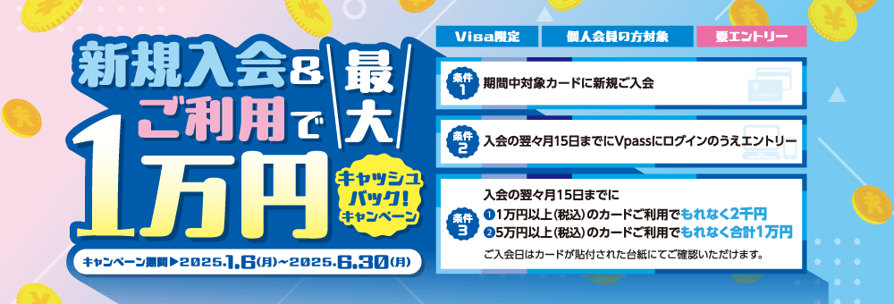 新規入会＆ご利用で最大1万円キャッシュバック！ キャンペーン【Visa限定】【個人会員の方対象】【要エントリー】　キャンペーン期間：2025年1月6日月曜日から6月30日月曜日まで　条件1：期間中対象カードに新規ご入会　条件2：入会の翌々月15日までにVpassにログインのうえエントリー　条件3：入会の翌々月15日までに①1万円以上（税込）のカードご利用でもれなく2千円 ②5万円以上（税込）のカードご利用でもれなく合計1万円　ご入会日はカードが貼付された台紙にてご確認いただけます。